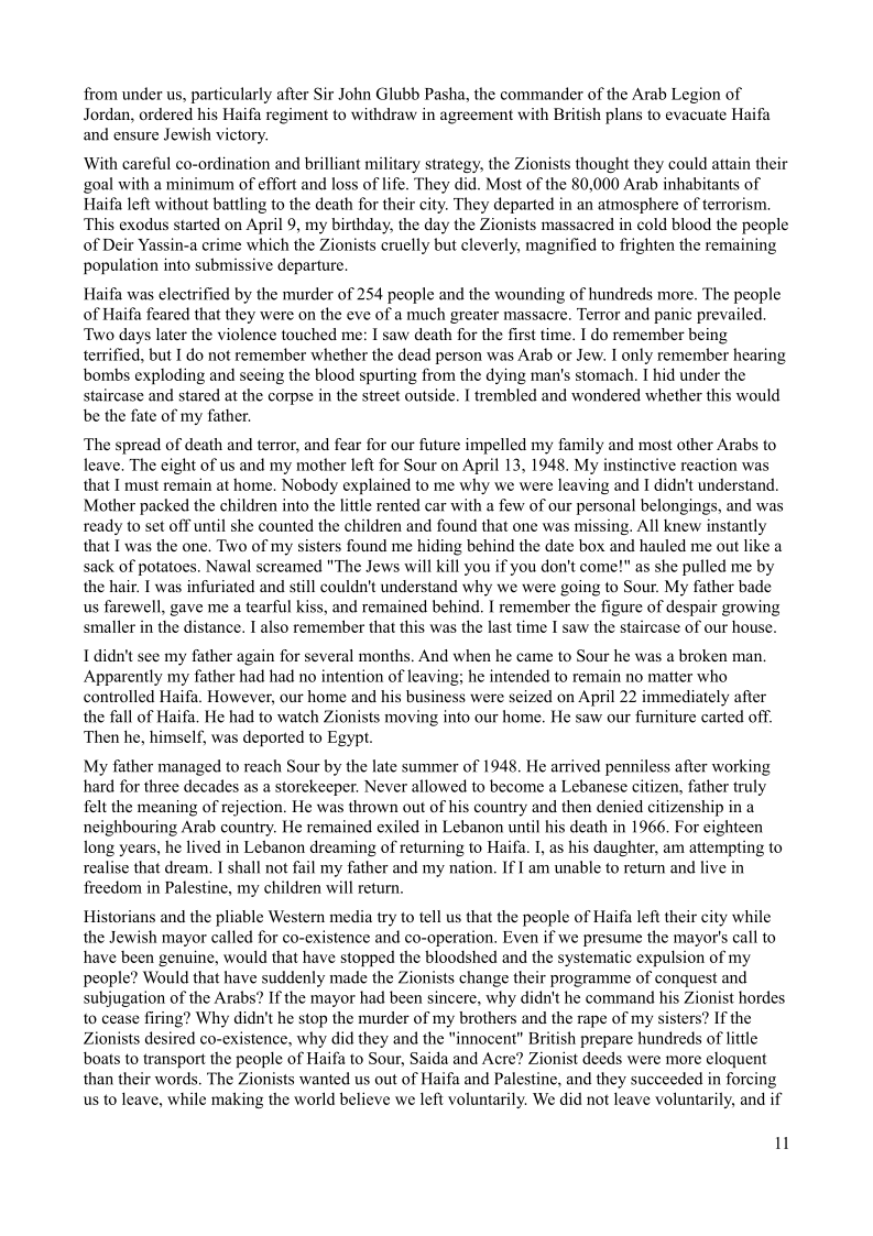 from under us, particularly after Sir John Glubb Pasha, the commander of the Arab Legion of
Jordan, ordered his Haifa regiment to withdraw in agreement with British plans to evacuate Haifa
and ensure Jewish victory.

With careful co-ordination and brilliant military strategy, the Zionists thought they could attain their
goal with a minimum of effort and loss of life. They did. Most of the 80,000 Arab inhabitants of
Haifa left without battling to the death for their city. They departed in an atmosphere of terrorism.
This exodus started on April 9, my birthday, the day the Zionists massacred in cold blood the people
of Deir Yassin-a crime which the Zionists cruelly but cleverly, magnified to frighten the remaining
population into submissive departure.

  

 

Haifa was electrified by the murder of 254 people and the wounding of hundreds more. The people
of Haifa feared that they were on the eve of a much greater massacre. Terror and panic prevailed.
‘Two days later the violence touched me: I saw death for the first time. I do remember being
terrified, but I do not remember whether the dead person was Arab or Jew. I only remember hearing
bombs exploding and seeing the blood spurting from the dying man's stomach. I hid under the
staircase and stared at the corpse in the street outside. I trembled and wondered whether this would
be the fate of my father.

The spread of death and terror, and fear for our future impelled my family and most other Arabs to
leave. The eight of us and my mother left for Sour on April 13, 1948, My instinctive reaction was
that I must remain at home. Nobody explained to me why we were leaving and I didn't understand,
Mother packed the children into the little rented car with a few of our personal belongings, and was
ready to set off until she counted the children and found that one was missing. All knew instantly
that I was the one, Two of my sisters found me hiding behind the date box and hauled me out like a
sack of potatoes. Nawal screamed "The Jews will kill you if you don't come!" as she pulled me by
the hair. I was infuriated and still couldn't understand why we were going to Sour. My father bade
us farewell, gave me a tearful kiss, and remained behind, I remember the figure of despair growing
smaller in the distance. I also remember that this was the last time I saw the staircase of our house.

I didn't see my father again for several months. And when he came to Sour he was a broken man.
Apparently my father had had no intention of leaving; he intended to remain no matter who
controlled Haifa. However, our home and his business were seized on April 22 immediately after
the fall of Haifa, He had to watch Zionists moving into our home. He saw our furniture carted off.
Then he, himself, was deported to Egypt.

My father managed to reach Sour by the late summer of 1948, He arrived penniless after working
hard for three decades as a storekeeper. Never allowed to become a Lebanese citizen, father truly
felt the meaning of rejection, He was thrown out of his country and then denied citizenship in a
neighbouring Arab country. He remained exiled in Lebanon until his death in 1966. For eighteen
long years, he lived in Lebanon dreaming of returning to Haifa. I, as his daughter, am attempting to
realise that dream, I shall not fail my father and my nation, If | am unable to return and live in
freedom in Palestine, my children will return,

Historians and the pliable Western media try to tell us that the people of Haifa left their city while
the Jewish mayor called for co-existence and co-operation. Even if we presume the mayor's call to
have been genuine, would that have stopped the bloodshed and the systematic expulsion of my
people? Would that have suddenly made the Zionists change their programme of conquest and
subjugation of the Arabs? If the mayor had been sincere, why didn't he command his Zionist hordes
to cease firing? Why didn't he stop the murder of my brothers and the rape of my sisters? If the
Zionists desired co-existence, why did they and the "innocent" British prepare hundreds of little
boats to transport the people of Haifa to Sour, Saida and Acre? Zionist deeds were more eloquent
than their words. The Zionists wanted us out of Haifa and Palestine, and they succeeded in forcing
us to leave, while making the world believe we left voluntarily. We did not leave voluntarily, and if

 

  

 

W
